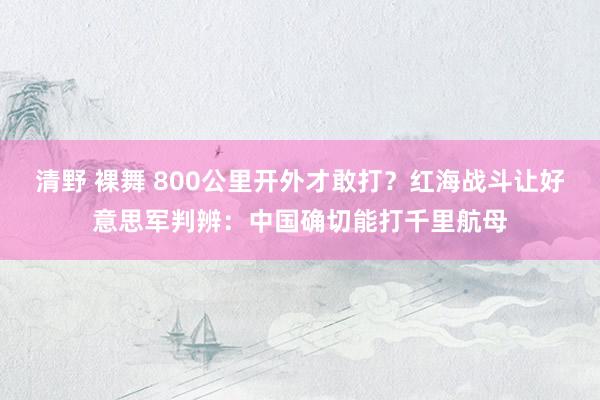 清野 裸舞 800公里开外才敢打？红海战斗让好意思军判辨：中国确切能打千里航母