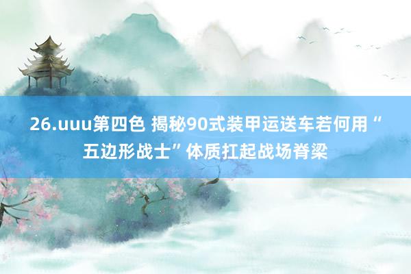 26.uuu第四色 揭秘90式装甲运送车若何用“五边形战士”体质扛起战场脊梁
