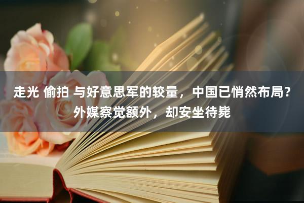 走光 偷拍 与好意思军的较量，中国已悄然布局？外媒察觉额外，却安坐待毙