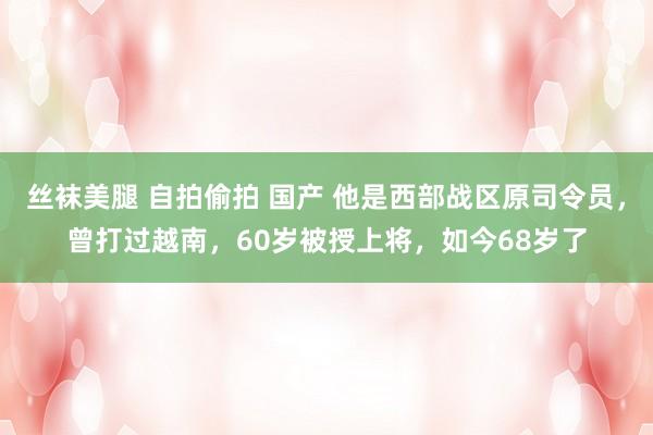丝袜美腿 自拍偷拍 国产 他是西部战区原司令员，曾打过越南，60岁被授上将，如今68岁了