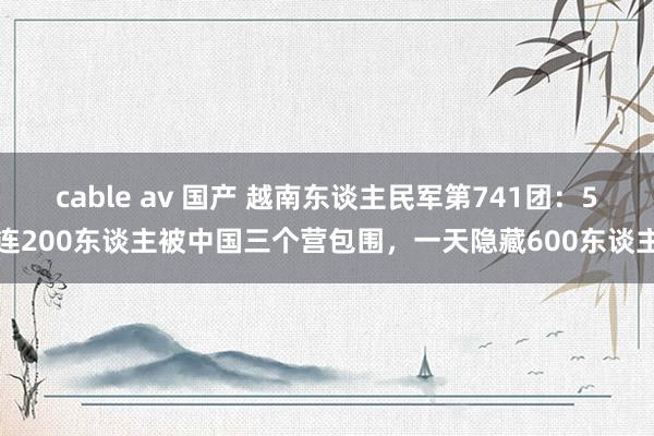 cable av 国产 越南东谈主民军第741团：5连200东谈主被中国三个营包围，一天隐藏600东谈主