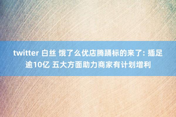 twitter 白丝 饿了么优店腾踊标的来了: 插足逾10亿 五大方面助力商家有计划增利