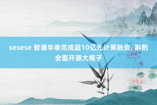 sesese 智谱华章完成超10亿元计策融资， 斟酌全面开源大模子