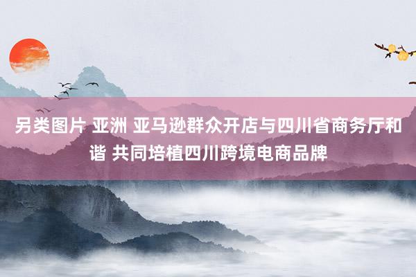 另类图片 亚洲 亚马逊群众开店与四川省商务厅和谐 共同培植四川跨境电商品牌