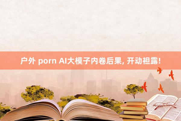 户外 porn AI大模子内卷后果， 开动袒露!