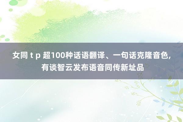 女同 t p 超100种话语翻译、一句话克隆音色， 有谈智云发布语音同传新址品