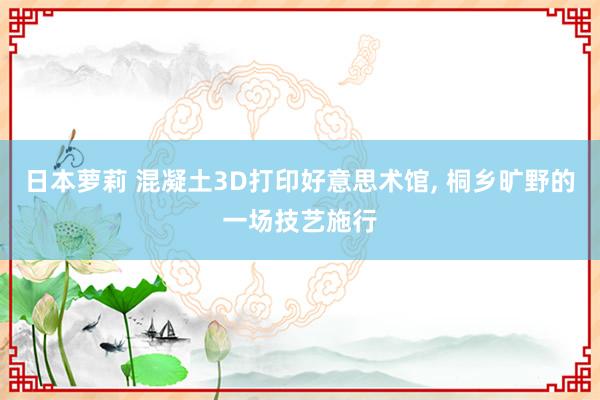日本萝莉 混凝土3D打印好意思术馆， 桐乡旷野的一场技艺施行