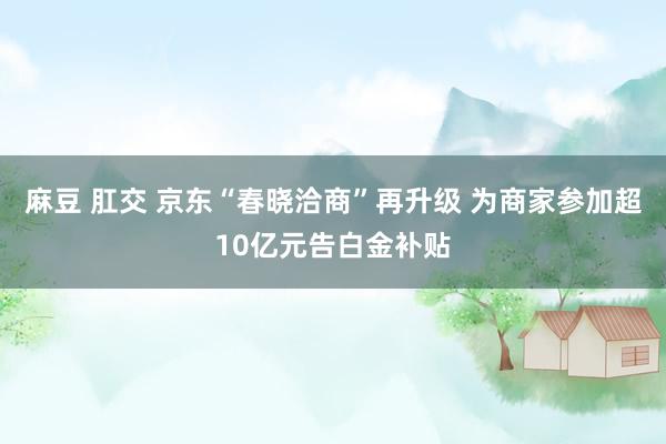 麻豆 肛交 京东“春晓洽商”再升级 为商家参加超10亿元告白金补贴