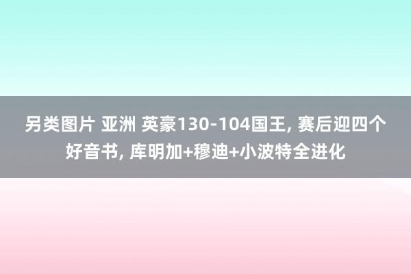 另类图片 亚洲 英豪130-104国王， 赛后迎四个好音书， 库明加+穆迪+小波特全进化