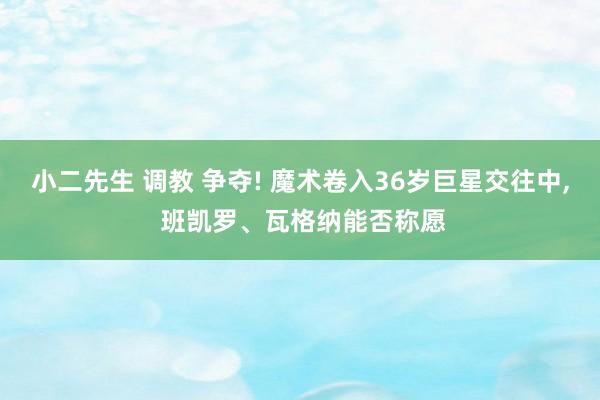 小二先生 调教 争夺! 魔术卷入36岁巨星交往中， 班凯罗、瓦格纳能否称愿