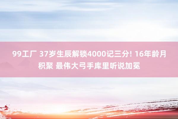 99工厂 37岁生辰解锁4000记三分! 16年龄月积聚 最伟大弓手库里听说加冕