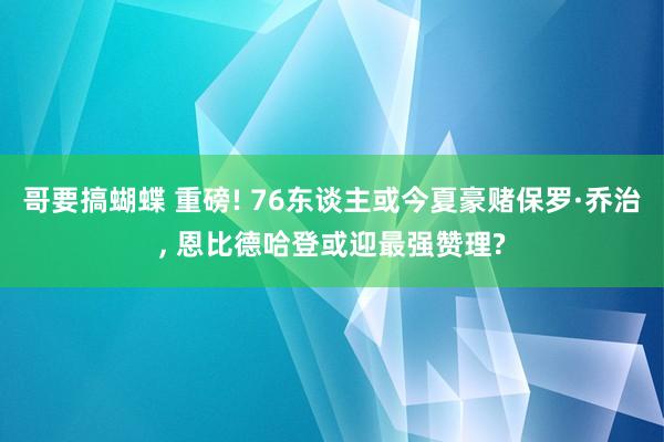 哥要搞蝴蝶 重磅! 76东谈主或今夏豪赌保罗·乔治， 恩比德哈登或迎最强赞理?