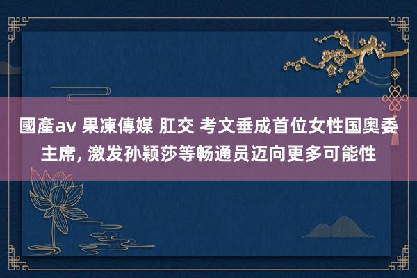 國產av 果凍傳媒 肛交 考文垂成首位女性国奥委主席， 激发孙颖莎等畅通员迈向更多可能性