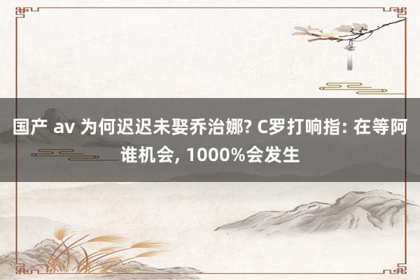 国产 av 为何迟迟未娶乔治娜? C罗打响指: 在等阿谁机会， 1000%会发生
