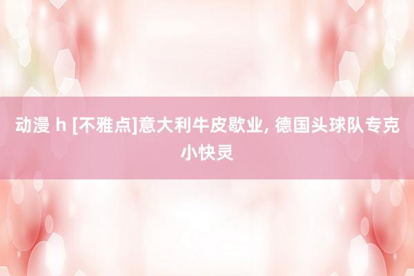 动漫 h [不雅点]意大利牛皮歇业， 德国头球队专克小快灵