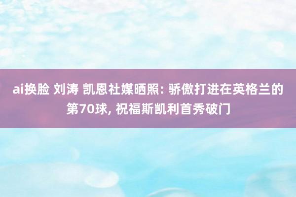 ai换脸 刘涛 凯恩社媒晒照: 骄傲打进在英格兰的第70球， 祝福斯凯利首秀破门