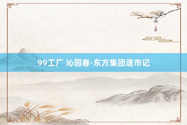 99工厂 沁园春·东方集团退市记
