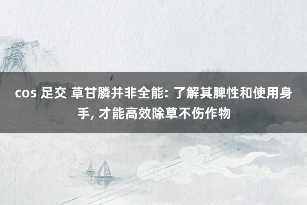 cos 足交 草甘膦并非全能: 了解其脾性和使用身手， 才能高效除草不伤作物