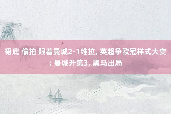 裙底 偷拍 跟着曼城2-1维拉， 英超争欧冠样式大变: 曼城升第3， 黑马出局