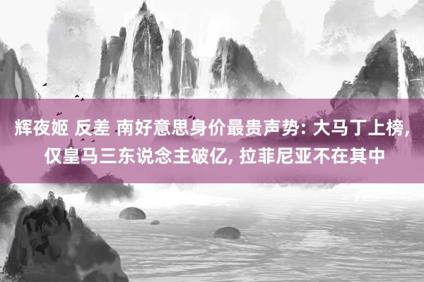 辉夜姬 反差 南好意思身价最贵声势: 大马丁上榜， 仅皇马三东说念主破亿， 拉菲尼亚不在其中