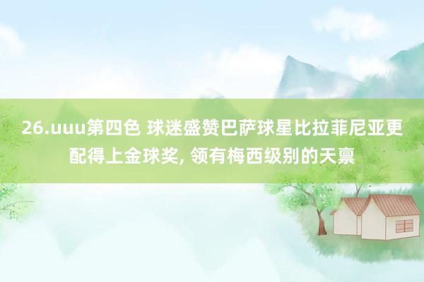 26.uuu第四色 球迷盛赞巴萨球星比拉菲尼亚更配得上金球奖， 领有梅西级别的天禀