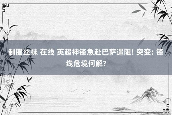 制服丝袜 在线 英超神锋急赴巴萨遇阻! 突变: 锋线危境何解?