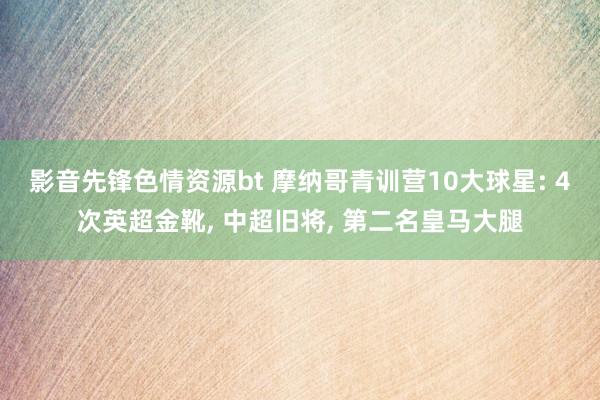 影音先锋色情资源bt 摩纳哥青训营10大球星: 4次英超金靴， 中超旧将， 第二名皇马大腿