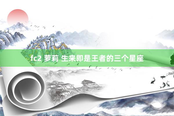 fc2 萝莉 生来即是王者的三个星座