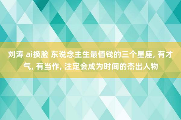 刘涛 ai换脸 东说念主生最值钱的三个星座， 有才气， 有当作， 注定会成为时间的杰出人物