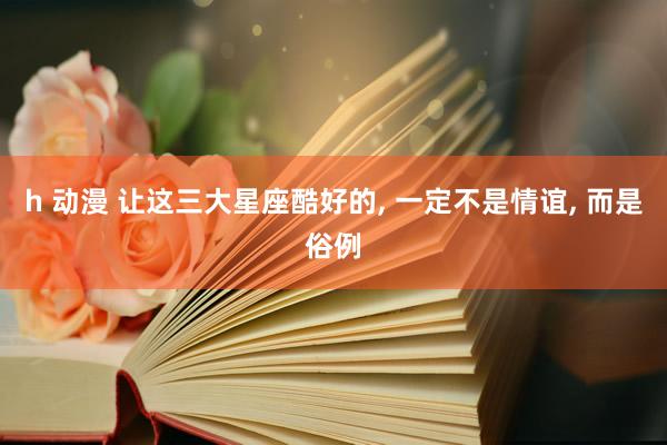 h 动漫 让这三大星座酷好的， 一定不是情谊，<a href=