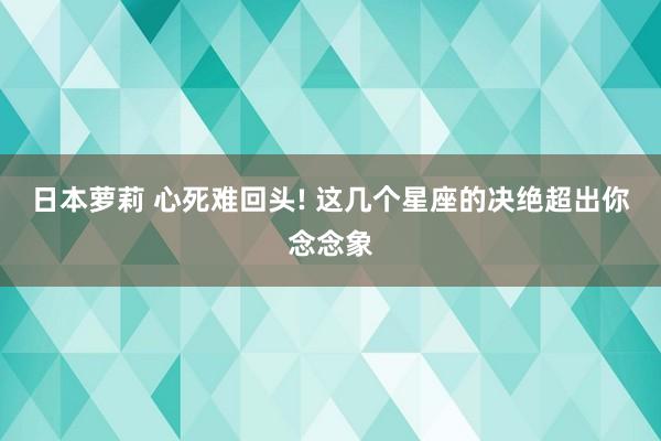 日本萝莉 心死难回头! 这几个星座的决绝超出你念念象