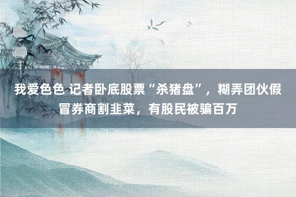 我爱色色 记者卧底股票“杀猪盘”，糊弄团伙假冒券商割韭菜，有股民被骗百万