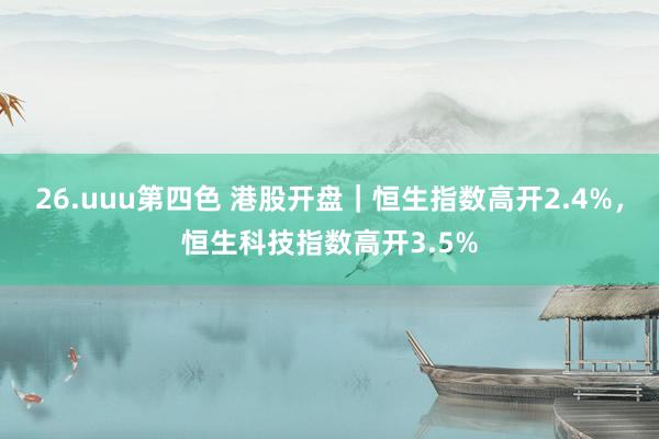 26.uuu第四色 港股开盘｜恒生指数高开2.4%，恒生科技指数高开3.5%