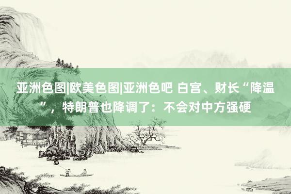 亚洲色图|欧美色图|亚洲色吧 白宫、财长“降温”，特朗普也降调了：不会对中方强硬