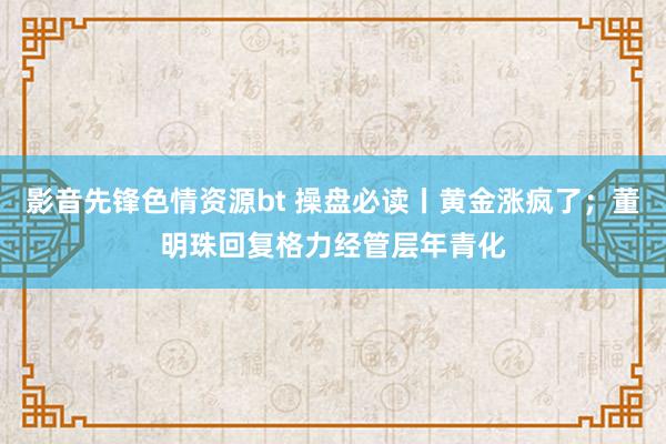 影音先锋色情资源bt 操盘必读丨黄金涨疯了；董明珠回复格力经管层年青化