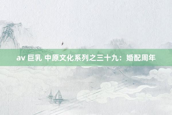 av 巨乳 中原文化系列之三十九：婚配周年