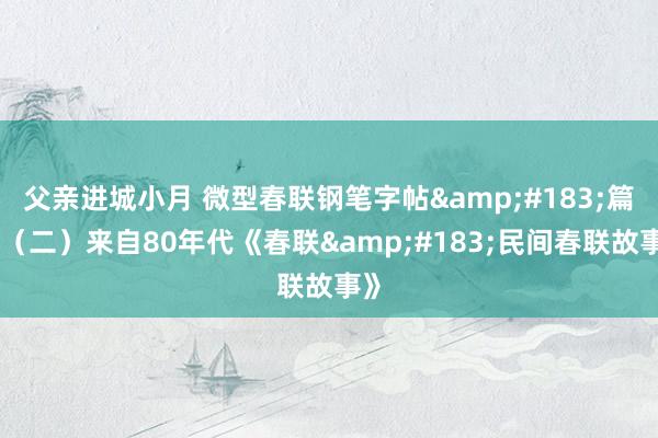 父亲进城小月 微型春联钢笔字帖&#183;篇段（二）来自80年代《春联&#183;民间春联故事》