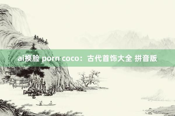 ai换脸 porn coco：古代首饰大全 拼音版