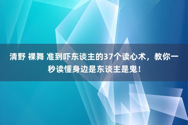 清野 裸舞 准到吓东谈主的37个读心术，教你一秒读懂身边是东谈主是鬼！