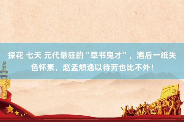 探花 七天 元代最狂的“草书鬼才”，酒后一纸失色怀素，赵孟頫逸以待劳也比不外！