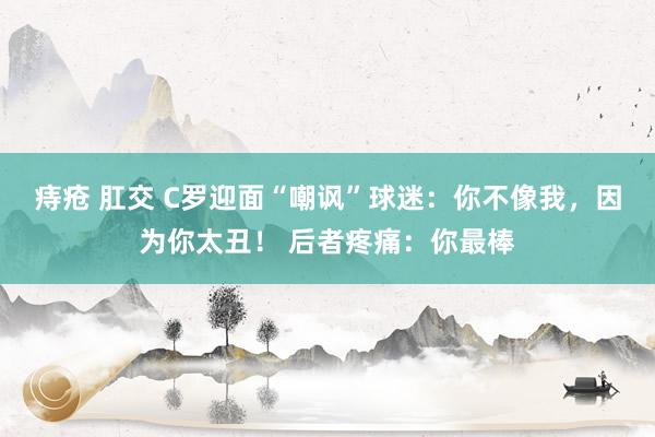 痔疮 肛交 C罗迎面“嘲讽”球迷：你不像我，因为你太丑！ 后者疼痛：你最棒