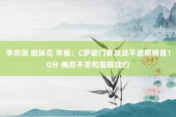 李宗瑞 姐妹花 早报：C罗破门奏效战平逾期榜首10分 梅努不思和曼联续约