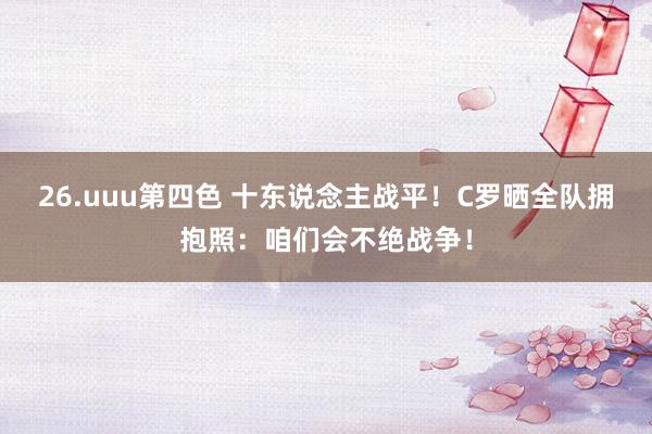 26.uuu第四色 十东说念主战平！C罗晒全队拥抱照：咱们会不绝战争！