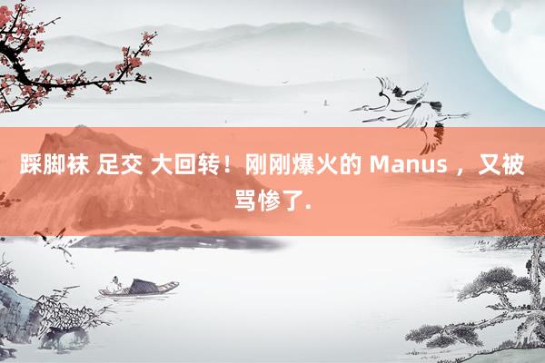 踩脚袜 足交 大回转！刚刚爆火的 Manus ，又被骂惨了.