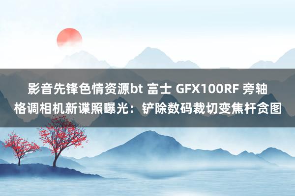 影音先锋色情资源bt 富士 GFX100RF 旁轴格调相机新谍照曝光：铲除数码裁切变焦杆贪图