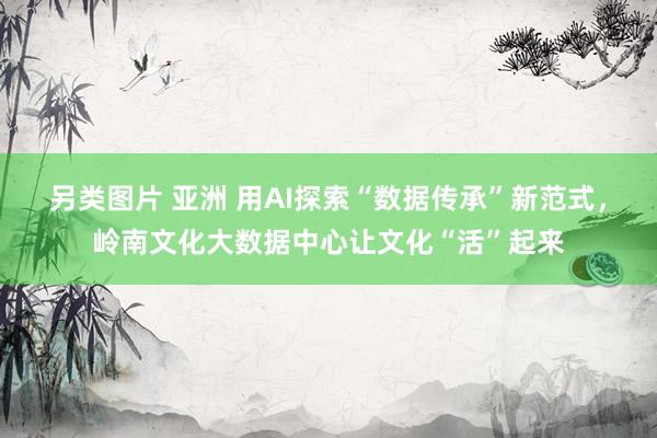 另类图片 亚洲 用AI探索“数据传承”新范式，岭南文化大数据中心让文化“活”起来