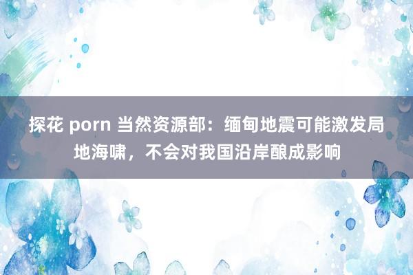 探花 porn 当然资源部：缅甸地震可能激发局地海啸，不会对我国沿岸酿成影响