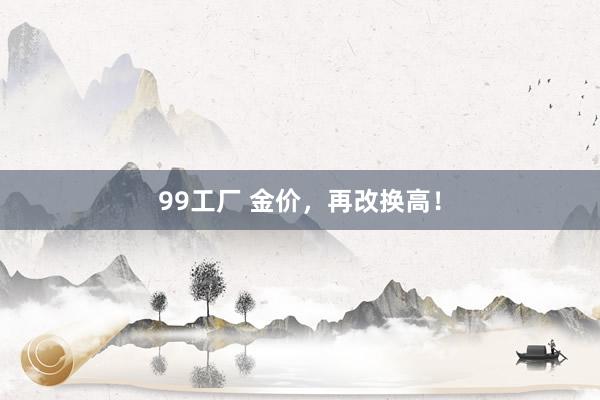 99工厂 金价，再改换高！