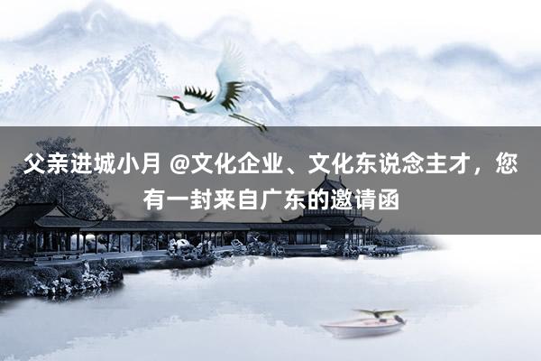 父亲进城小月 @文化企业、文化东说念主才，您有一封来自广东的邀请函